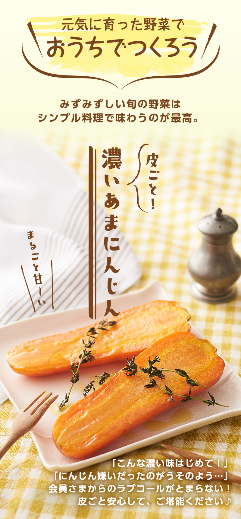 味わう 素のままが、一番のごちそう 作りては、野菜の美味しさに妥協しない。だからこそ、シンプルにうまみを味わって! 皮ごと! 濃いあまにんじん
