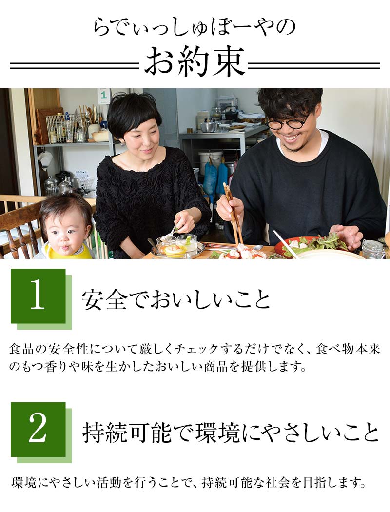 らでぃっしゅぼーやのお約束 ①安全でおいしいこと 食品の安全性について厳しくチェックするだけでなく、食べ物本来のもつ香りや味を生かしたおいしい商品を提供します。②持続可能で環境にやさしいこと 環境にやさしい活動を行うことで、持続可能な社会を目指します。