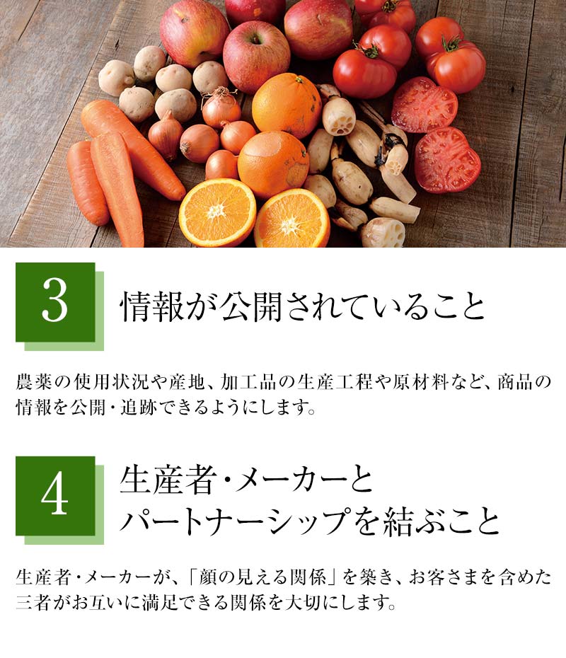 ③情報が公開されていること 農薬の使用状況や産地、加工品の生産工程や原材料など、商品の情報を公開・追跡できるようにします。④生産者・メーカーとパートナーシップを結ぶこと 生産者・メーカーが、「顔の見える関係」を築き、お客さまを含めた三者がお互いに満足できる関係を大切にします。