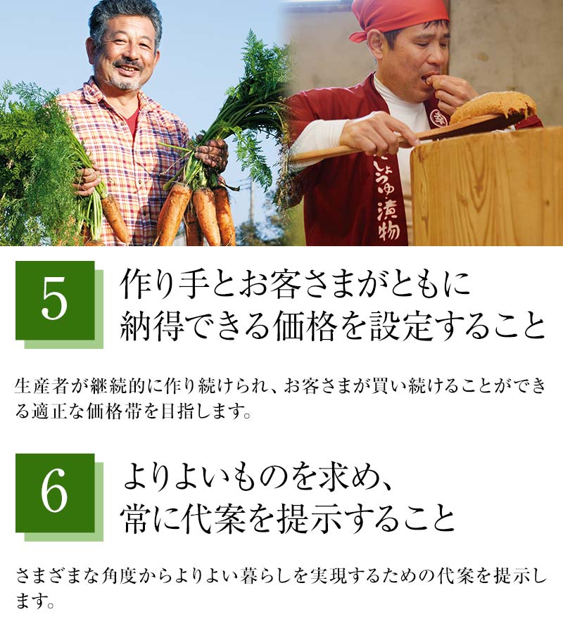⑤作り手とお客さまがともに納得できる価格を設定すること 生産者が継続的に作り続けられ、お客さまが買い続けることができる適正な価格帯を目指します。⑥よりよいものを求め、常に代案を提示すること さまざまな角度からよりよい暮らしを実現するための代案を提示します。