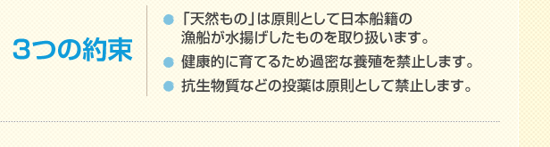 3つの約束 「天然もの」は原則として日本船籍の漁船が水揚げしたものを取り扱います。健康的に育てるため過密な養殖を禁止します。抗生物質などの投薬は原則として禁止します。