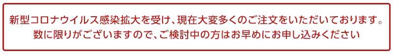 新型コロナウイルス感染拡大を受け、現在大変多くのご注文をいただいております。数に限りがございますので、ご検討中の方はお早めにお申し込みください