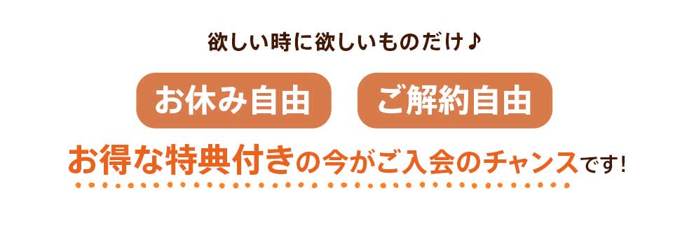 欲しい時に欲しいものだけ♪お休み自由、ご解約自由。お得な特典付きの今がご入会のチャンスです!