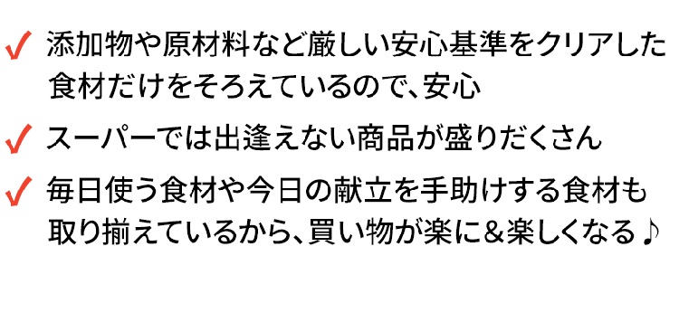 ・添加物や原材料など厳しい安心基準をクリアした食材だけをそろえているので、安心・スーパーでは出逢えない商品が盛りだくさん・毎日使う食材や今日の献立を手助けする食材も取り揃えているから、買い物が楽に＆楽しくなる♪