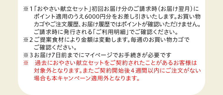 ※１「おやさい献立セット」初回お届け分のご請求時にポイント分をお差し引きいたします。お買い物カゴやご注文履歴、お届け履歴ではポイントはご確認いただけません。ご請求時に発行される「ご利用明細のお知らせ」でご確認ください。※2 ご提案食材により金額は変動します。※3 お届け7日前までにWEBマイページでお手続きが必要です。