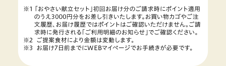 ※１「おやさい献立セット」初回お届け分のご請求時にポイント分をお差し引きいたします。お買い物カゴやご注文履歴、お届け履歴ではポイントはご確認いただけません。ご請求時に発行される「ご利用明細のお知らせ」でご確認ください。※2 ご提案食材により金額は変動します。※3  お届け7日前までにWEBマイページでお手続きが必要です。