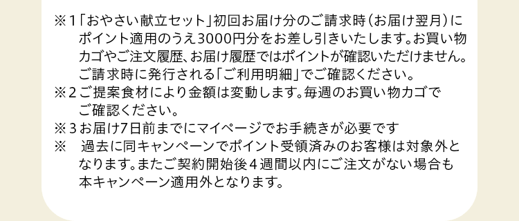 ※１「おやさい献立セット」初回お届け分のご請求時にポイント分をお差し引きいたします。お買い物カゴやご注文履歴、お届け履歴ではポイントはご確認いただけません。ご請求時に発行される「ご利用明細のお知らせ」でご確認ください。※2 ご提案食材により金額は変動します。※3  お届け7日前までにWEBマイページでお手続きが必要です。