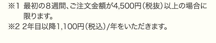 ※１ 最初の８週間、ご注文金額が4,500円（税抜）以上の場合に限ります。※2 2年目以降1,100円（税込）/年をいただきます。