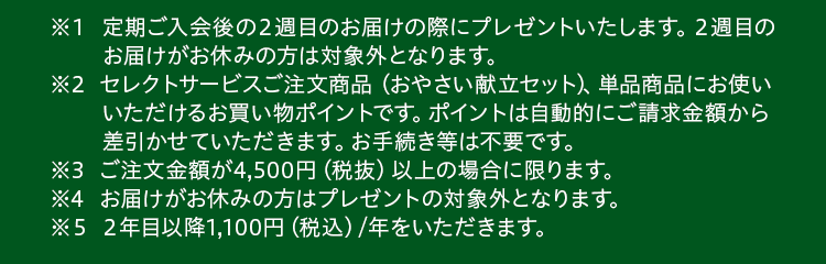※１セレクトサービスご注文商品 （おやさい献立セット） 、単品商品にお使いいただけるお買い物ポイントです。ポイントは自動的にご請求金額から差引かせていただきます。お手続き等は不要です。※2ご注文金額が4,500円（税抜）以上の場合に限ります。※3２年目以降1,100円（税込）/年をいただきます。