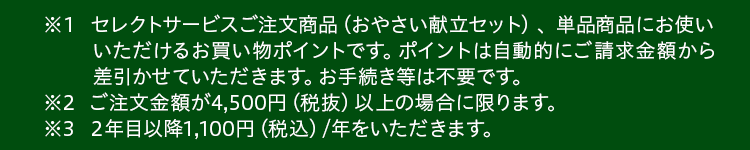 ※１セレクトサービスご注文商品 （おやさい献立セット） 、単品商品にお使いいただけるお買い物ポイントです。ポイントは自動的にご請求金額から差引かせていただきます。お手続き等は不要です。※2ご注文金額が4,500円（税抜）以上の場合に限ります。※3２年目以降1,100円（税込）/年をいただきます。