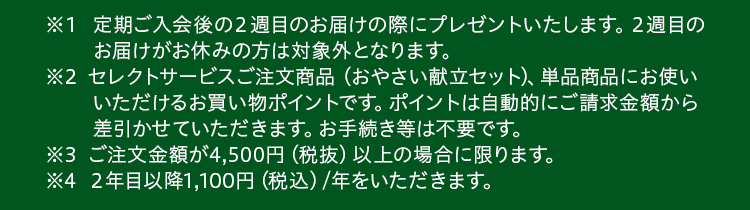 ※1 定期ご入会後2週目のお届け時にプレゼントいたします。2週目のお届けがお休みの方は対象外となります。※2 セレクトサービス、単品商品にお使いいただけるポイントです。ご請求時に自動的にお値引きします。お手続きは不要です。※3 ご注文金額が4,500円(税抜)以上の場合に限ります。※4 2年目以降1,100円(税込)/年をいただきます。