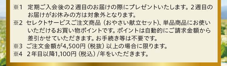 ※1 定期ご入会後の2週目のお届けの際にプレゼントいたします。2週目のお届けがお休みの方は対象外となります。※2 セレクトサービスご注文商品、単品商品にお使いいただけるお買い物ポイントです。ポイントは自動的にご請求金額から差引かせていただきます。お手続き等は不要です。※3 ご注文金額が4,500円(税抜)以上の場合に限ります。※4 2年目以降1,100円(税込)/年をいただきます。