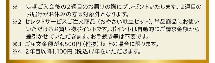 ※1 定期ご入会後の2週目のお届けの際にプレゼントいたします。2週目のお届けがお休みの方は対象外となります。※2 セレクトサービスご注文商品、単品商品にお使いいただけるお買い物ポイントです。ポイントは自動的にご請求金額から差引かせていただきます。お手続き等は不要です。※3 ご注文金額が4,500円(税抜)以上の場合に限ります。※4 2年目以降1,100円(税込)/年をいただきます。