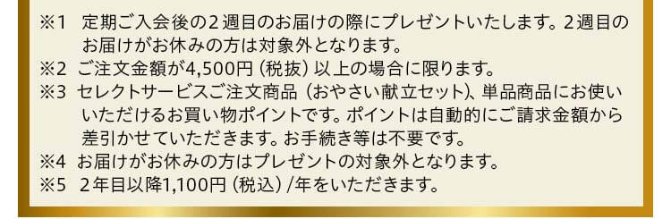 ※１定期ご入会後の２週目のお届けの際にプレゼントいたします。２週目のお届けがお休みの方は対象外となります。※2セレクトサービスご注文商品 （おやさい献立セット） 、単品商品にお使いいただけるお買い物ポイントです。ポイントは自動的にご請求金額から差引かせていただきます。お手続き等は不要です。※3ご注文金額が4,500円（税抜）以上の場合に限ります。※4お届けがお休みの方はプレゼントの対象外となります。