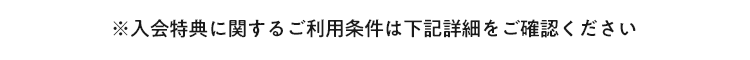 ※入会特典に関するご利用条件は下記詳細をご確認ください