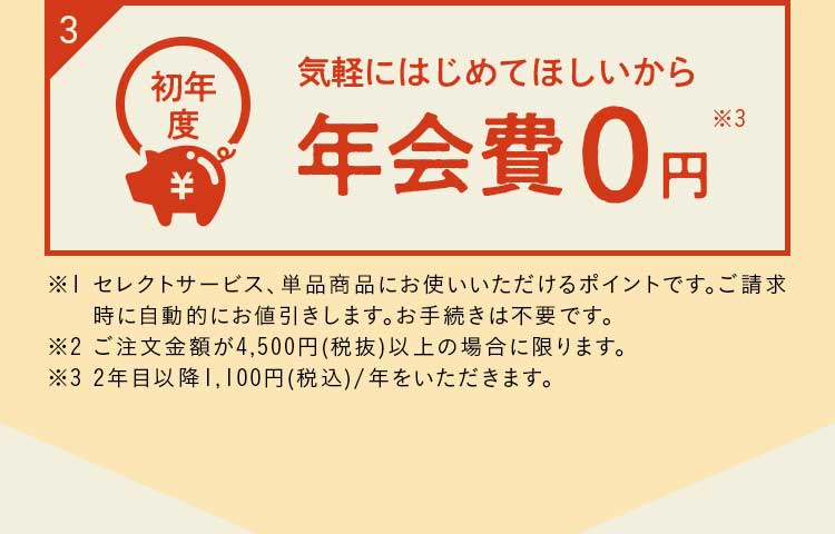  ※１ 定期ご入会後の２週目のお届けの際にプレゼントいたします。２週目のお届けがお休みの方は対象外となります。※２ ご注文金額が4,500円（税抜）以上の場合に限ります。※３ ２年目以降1,100円（税込）/年をいただきます。