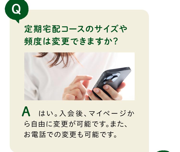 定期宅配コースのサイズや頻度は変更できますか？はい。入会後、マイページから自由に変更が可能です。また、お電話での変更も可能です。