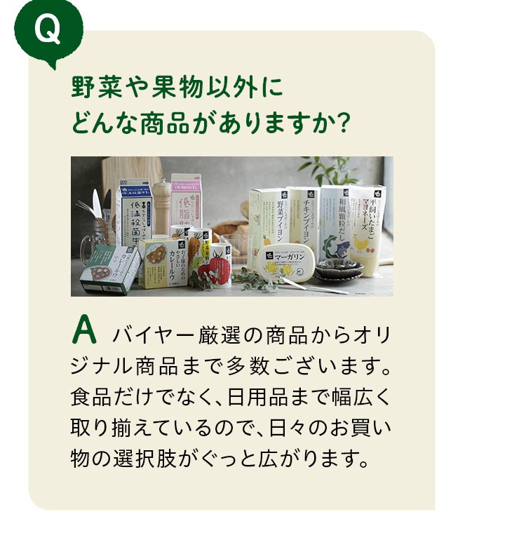 野菜や果物以外にどんな商品がありますか？バイヤー厳選の商品からオリジナル商品まで多数ございます。食品だけでなく、日用品まで幅広く取り揃えているので、日々のお買い物の選択肢がぐっと広がります。