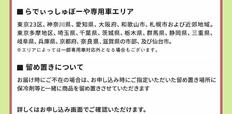 ●らでぃっしゅぼーや専用車エリア：東京23区、神奈川県、愛知県、大阪府、和歌山市、札幌市および近郊地域。東京多摩地区、埼玉県、千葉県、茨城県、栃木県、群馬県、静岡県、三重県、岐阜県、兵庫県、京都府、奈県、滋賀県の市部、及び仙台市。●留め置きについて：お届け時にご不在の場合は、お申し込み時にご指定いただいた留め置き場所に保冷剤等と一緒に商品を留め置きさせていただきます。詳しくはお申し込み画面でご確認いただけます。