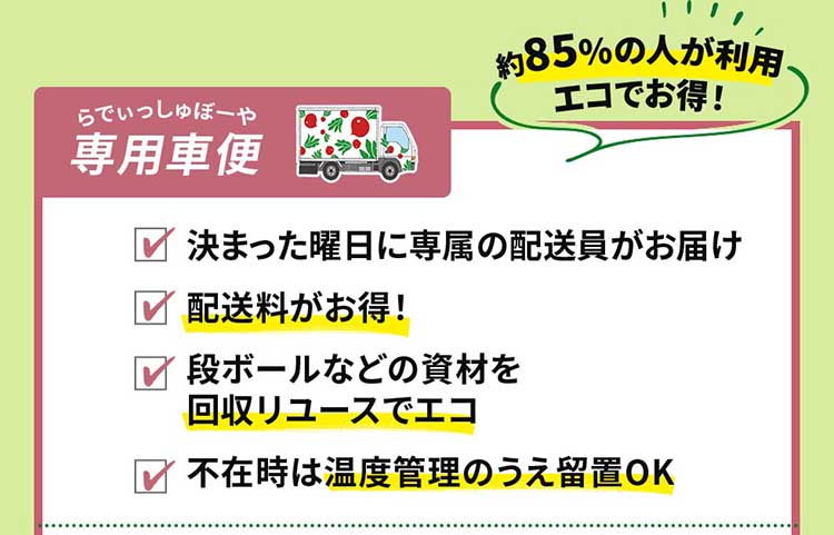 《80%以上の人が利用 エコでお得な》らでぃっしゅぼーや専用車便：決まった曜日に専属の配送員がお届け　配送料がお得！　段ボールなどの資材を回収リユースでエコ　不在時は温度管理のうえ留置OK！