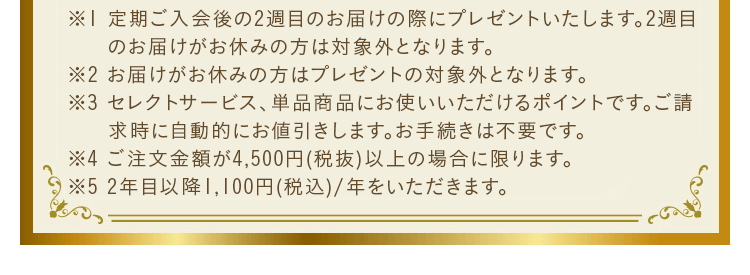 ※1 定期ご入会後の2週目のお届けの際にプレゼントいたします。2週目のお届けがお休みの方は対象外となります。※2 セレクトサービスご注文商品、単品商品にお使いいただけるお買い物ポイントです。ポイントは自動的にご請求金額から差引かせていただきます。お手続き等は不要です。※3 ご注文金額が4,500円(税抜)以上の場合に限ります。※4 2年目以降1,100円(税込)/年をいただきます。