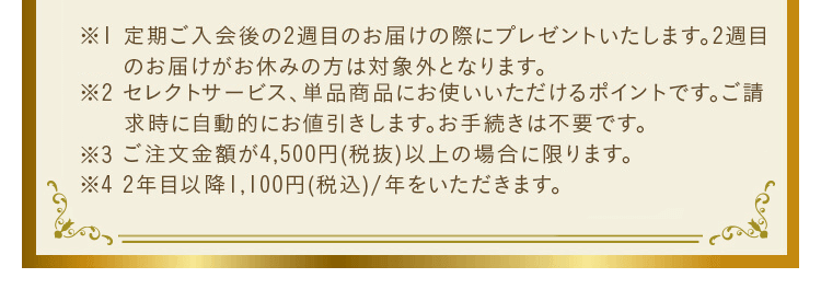 ※1 定期ご入会後の2週目のお届けの際にプレゼントいたします。2週目のお届けがお休みの方は対象外となります。※2 セレクトサービスご注文商品、単品商品にお使いいただけるお買い物ポイントです。ポイントは自動的にご請求金額から差引かせていただきます。お手続き等は不要です。※3 ご注文金額が4,500円(税抜)以上の場合に限ります。※4 2年目以降1,100円(税込)/年をいただきます。