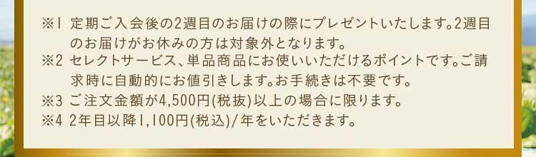 ※1 定期ご入会後の2週目のお届けの際にプレゼントいたします。2週目のお届けがお休みの方は対象外となります。※2 セレクトサービスご注文商品、単品商品にお使いいただけるお買い物ポイントです。ポイントは自動的にご請求金額から差引かせていただきます。お手続き等は不要です。※3 ご注文金額が4,500円(税抜)以上の場合に限ります。※4 2年目以降1,100円(税込)/年をいただきます。
