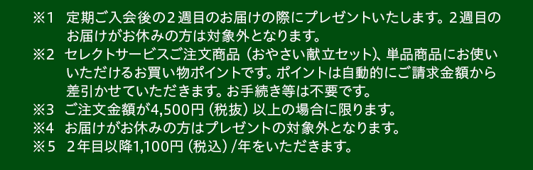 ※１定期ご入会後の２週目のお届けの際にプレゼントいたします。２週目のお届けがお休みの方は対象外となります。※2セレクトサービスご注文商品 （おやさい献立セット）単品商品にお使いいただけるお買い物ポイントです。ポイントは自動的にご請求金額から差引かせていただきます。お手続き等は不要です。※3ご注文金額が4,500円（税抜）以上の場合に限ります。※4お届けがお休みの方はプレゼントの対象外となります。※５２年目以降1,100円（税込）/年をいただきます。