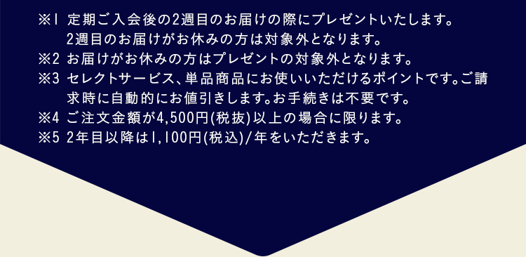  ※１ 定期ご入会後の２週目のお届けの際にプレゼントいたします。２週目のお届けがお休みの方は対象外となります。※２ ご注文金額が4,000円（税抜）以上の場合に限ります。※３ ２年目以降1,100円（税込）/年をいただきます。