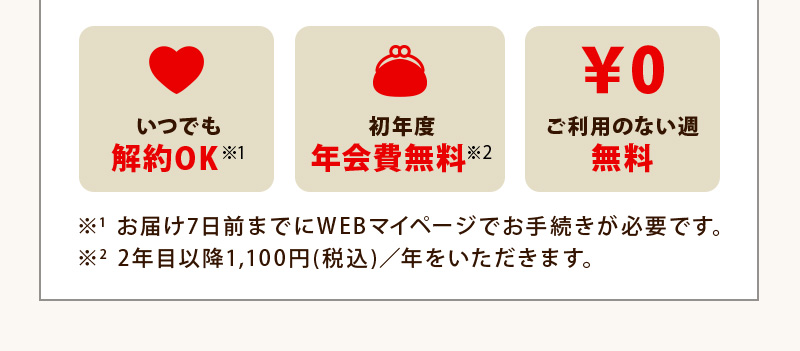 いつでも解約OK！初年度年会費無料！ご利用のない週は無料！※1 お届け7日前までにWEBマイページでお手続きが必要です。※2 2年目以降1,100円(税込)／年をいただきます。