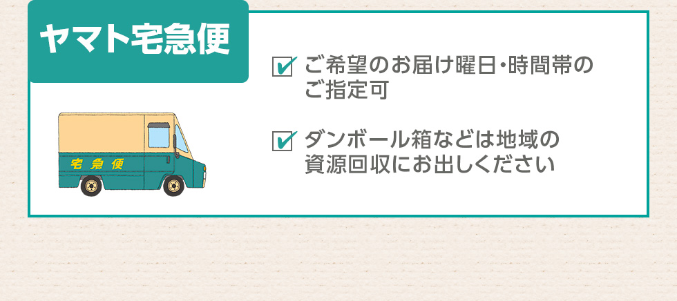 ヤマト宅急便：ご希望のお届け曜日・時間帯のご指定可、ダンボール箱などは地域の資源回収にお出しください