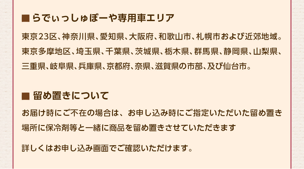 ●らでぃっしゅぼーや専用車エリア：東京23区、神奈川県、愛知県、大阪府、和歌山市、札幌市および近郊地域。東京多摩地区、埼玉県、千葉県、茨城県、栃木県、群馬県、静岡県、山梨県、三重県、岐阜県、兵庫県、京都府、奈県、滋賀県の市部、及び仙台市。●留め置きについて：お届け時にご不在の場合は、お申し込み時にご指定いただいた留め置き場所に保冷剤等と一緒に商品を留め置きさせていただきます。詳しくはお申し込み画面でご確認いただけます。