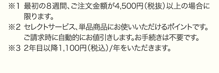 ※１ 最初の８週間、ご注文金額が4,500円（税抜）以上の場合に限ります。※２ セレクトサービス、単品商品にお使いいただけるポイントです。ご請求時に自動的にお値引きします。お手続きは不要です。※３ 2年目以降1,100円（税込）/年をいただきます。