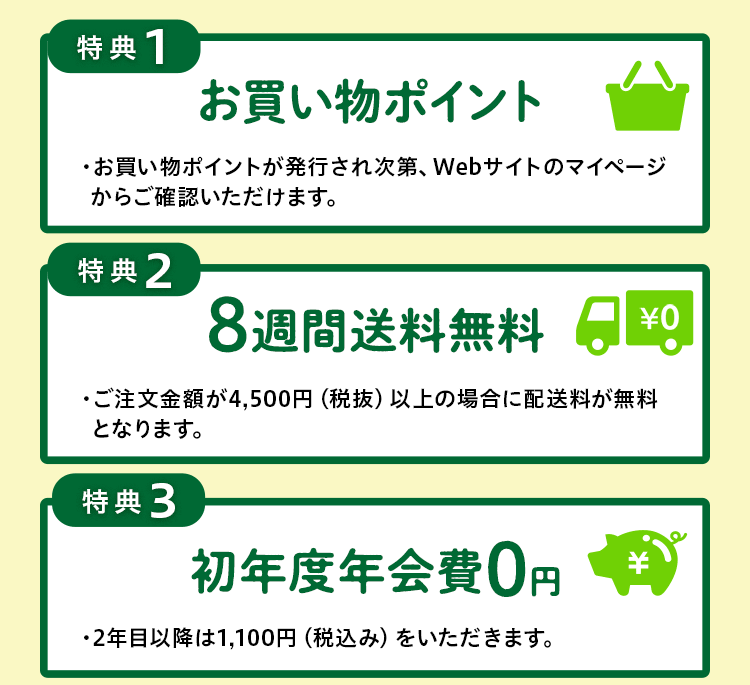 特典１お買い物ポイント・お買い物ポイントが発行され次第、Webサイトのマイページからご確認いただけます。特典２ ８週間送料無料・ご注文金額が4,000円（税抜）以上の場合に配送料が無料となります。特典３ 初年度年会費無料・2年目以降は1,100円（税込み）をいただきます。