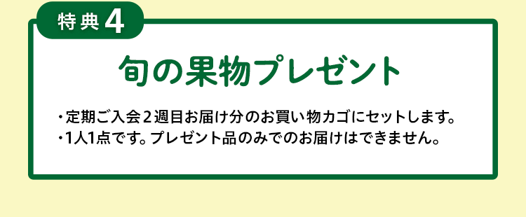 特典４　旬の果物プレゼント・定期ご入会2週目のお届けの際にプレゼントいたします。・お休みの場合は対象外となります。・お買いものカゴには「旬の果物」の表示はされませんが、お届けいたします。