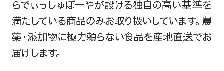 らでぃっしゅぼーやが設ける独自の高い基準を満たしている商品のみお取り扱いしています。農薬・添加物に極力頼らない食品を産地直送でお届けします。