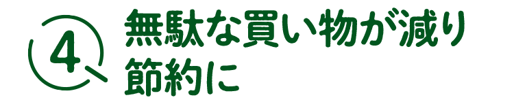 4無駄な買い物が減り節約に