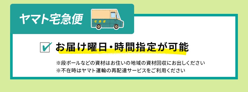 ヤマト宅急便：ご希望のお届け曜日・時間帯のご指定可　※段ボールなどの資材はお住いの地域の資材回収にお出しください　※不在時はヤマト運輸の再配達サービスをご利用ください