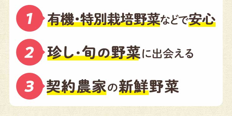 1 有機・特別栽培野菜などで安心 2 珍し・旬の野菜に出会える 3 契約農家の新鮮野菜