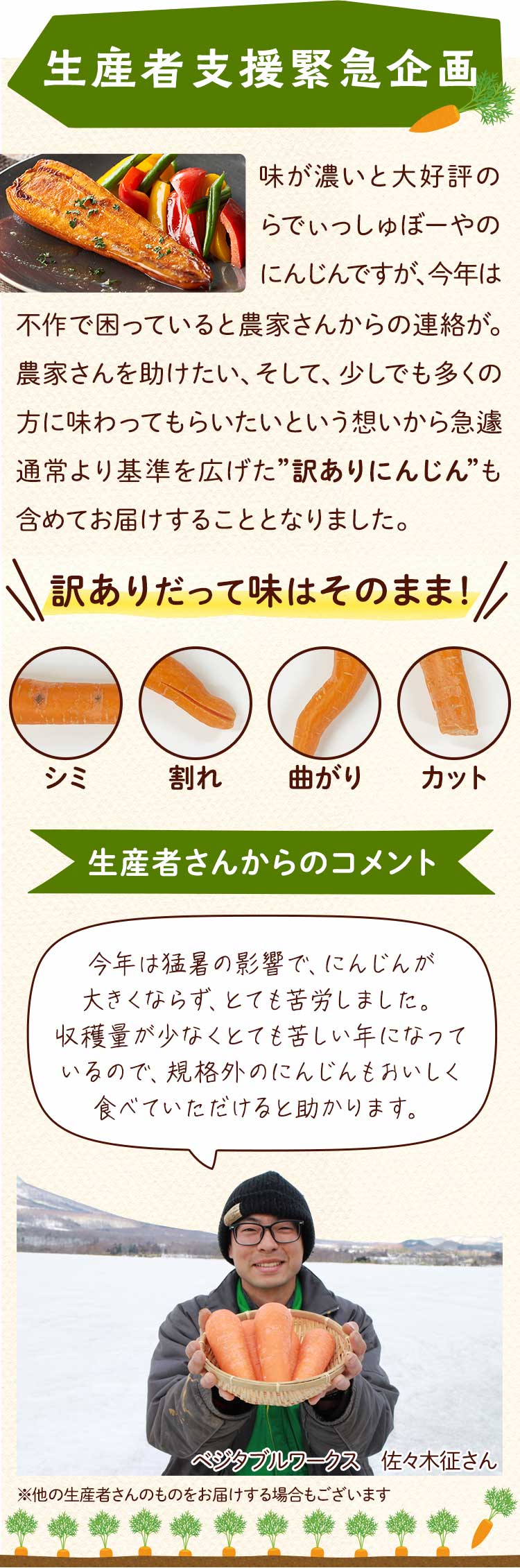 生産者支援緊急企画 味が濃いと大好評のらでぃっしゅぼーやのにんじんですが、今年は不作で困っていると農家さんからの連絡が。農家さんを助けたい、そして、少しでも多くの方に味わってもらいたいという想いから急遽通常より基準を広げた”訳ありにんじん”も含めてお届けすることとなりました。