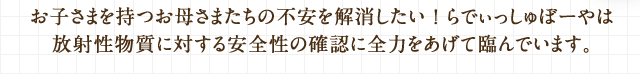 お子さまを持つお母さまたちの不安を解消したい ! らでぃっしゅぼーやは放射性物質に対する安全性の確認に全力をあげて臨んでいます。