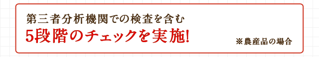第三者分析機関での検査を含む5段階のチェックを実施！※農産品の場合