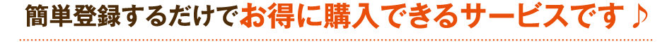 簡単登録するだけでお得に購入できるサービスです♪