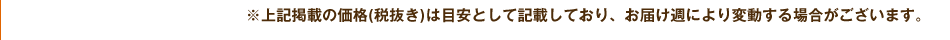 ※上記掲載の価格(税抜き)は目安として記載しており、お届け週により変動する場合がございます。