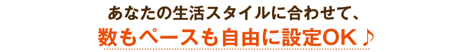 あなたの生活スタイルに合わせて、数もペースも自由に設定OK♪