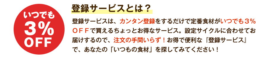 いつでも3%OFF 登録サービスとは? 登録サービスは、カンタン登録をするだけで定番食材がいつでも3%OFFで買えるちょっとお得なサービス。設定サイクルに合わせてお届けするので、注文の手間いらず!お得で便利な『登録サービス』で、あなたの「いつもの食材」を探してみてください!