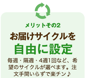 メリットその2 お届けサイクルを自由に設定 毎週・隔週・4週1回など、希望のサイクルが選べます。注文手間いらずで楽チン♪