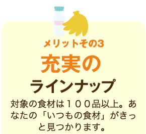 メリットその3 充実のラインナップ 対象の食材は100品以上。あなたの「いつもの食材」がきっと見つかります。