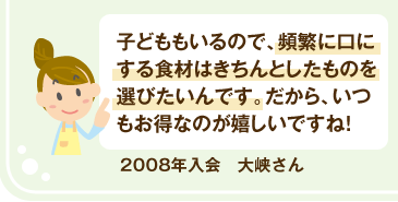 2008年入会 大峡さん 子どももいるので、頻繁に口にする食材はきちんとしたものを選びたいんです。だから、いつもお得なのが嬉しいですね!