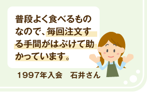 1997年入会 石井さん 普段よく食べるものなので、毎回注文する手間がはぶけて助かっています。